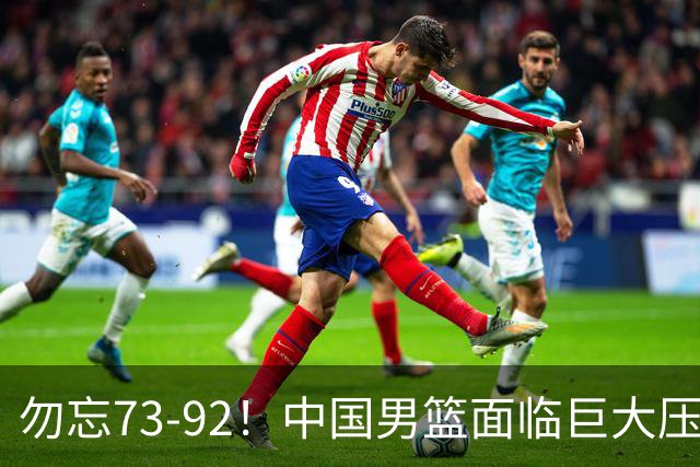 勿忘73-92！中国男篮面临巨大压力，三人角色至关重要